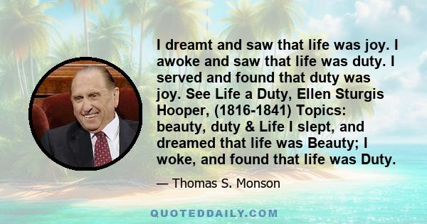 I dreamt and saw that life was joy. I awoke and saw that life was duty. I served and found that duty was joy. See Life a Duty, Ellen Sturgis Hooper, (1816-1841) Topics: beauty, duty & Life I slept, and dreamed that life