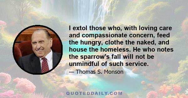 I extol those who, with loving care and compassionate concern, feed the hungry, clothe the naked, and house the homeless. He who notes the sparrow's fall will not be unmindful of such service.