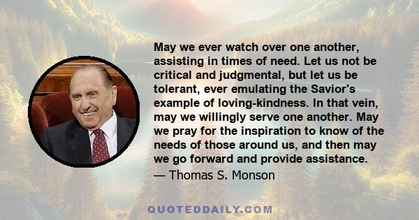 May we ever watch over one another, assisting in times of need. Let us not be critical and judgmental, but let us be tolerant, ever emulating the Savior's example of loving-kindness. In that vein, may we willingly serve