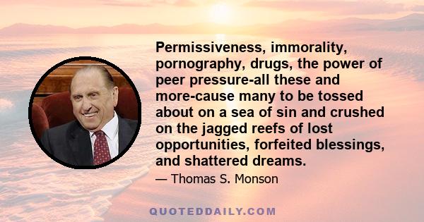 Permissiveness, immorality, pornography, drugs, the power of peer pressure-all these and more-cause many to be tossed about on a sea of sin and crushed on the jagged reefs of lost opportunities, forfeited blessings, and