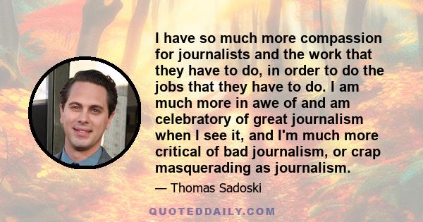 I have so much more compassion for journalists and the work that they have to do, in order to do the jobs that they have to do. I am much more in awe of and am celebratory of great journalism when I see it, and I'm much