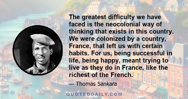 The greatest difficulty we have faced is the neocolonial way of thinking that exists in this country. We were colonized by a country, France, that left us with certain habits. For us, being successful in life, being