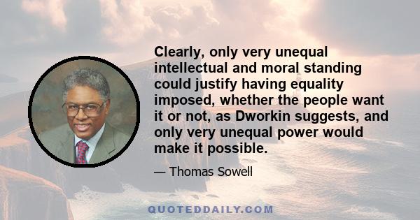 Clearly, only very unequal intellectual and moral standing could justify having equality imposed, whether the people want it or not, as Dworkin suggests, and only very unequal power would make it possible.
