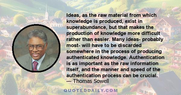 Ideas, as the raw material from which knowledge is produced, exist in superabundance, but that makes the production of knowledge more difficult rather than easier. Many ideas- probably most- will have to be discarded