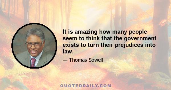 It is amazing how many people seem to think that the government exists to turn their prejudices into law.