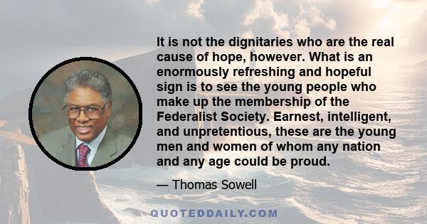 It is not the dignitaries who are the real cause of hope, however. What is an enormously refreshing and hopeful sign is to see the young people who make up the membership of the Federalist Society. Earnest, intelligent,