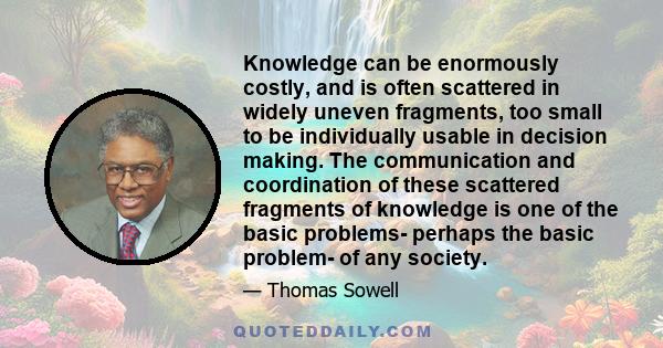 Knowledge can be enormously costly, and is often scattered in widely uneven fragments, too small to be individually usable in decision making. The communication and coordination of these scattered fragments of knowledge