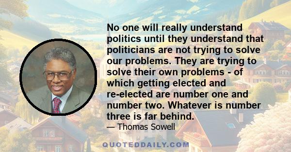 No one will really understand politics until they understand that politicians are not trying to solve our problems. They are trying to solve their own problems - of which getting elected and re-elected are number one