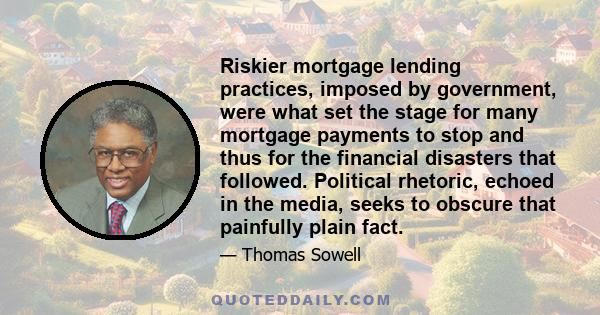Riskier mortgage lending practices, imposed by government, were what set the stage for many mortgage payments to stop and thus for the financial disasters that followed. Political rhetoric, echoed in the media, seeks to