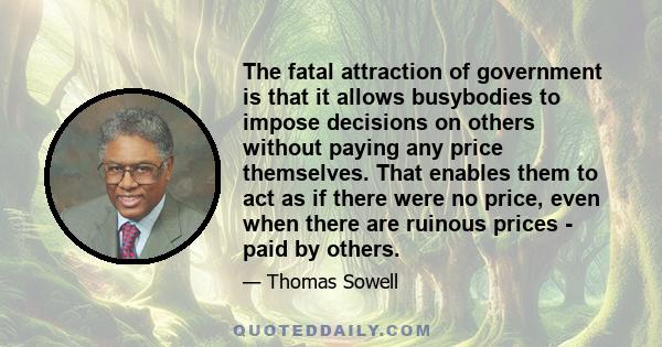 The fatal attraction of government is that it allows busybodies to impose decisions on others without paying any price themselves. That enables them to act as if there were no price, even when there are ruinous prices -