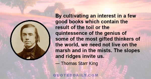 By cultivating an interest in a few good books which contain the result of the toil or the quintessence of the genius of some of the most gifted thinkers of the world, we need not live on the marsh and in the mists. The