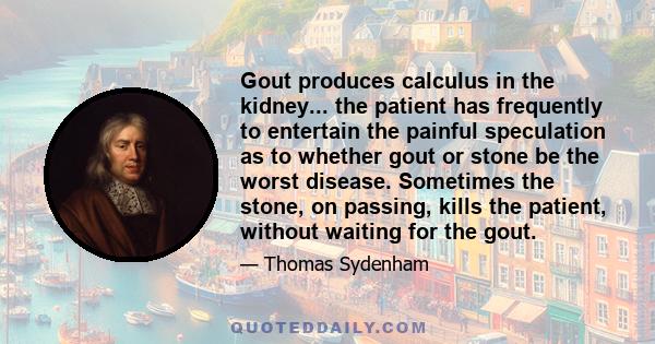 Gout produces calculus in the kidney... the patient has frequently to entertain the painful speculation as to whether gout or stone be the worst disease. Sometimes the stone, on passing, kills the patient, without