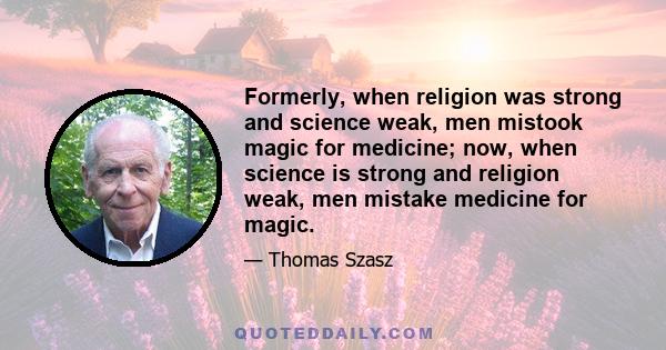 Formerly, when religion was strong and science weak, men mistook magic for medicine; now, when science is strong and religion weak, men mistake medicine for magic.