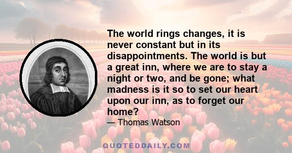 The world rings changes, it is never constant but in its disappointments. The world is but a great inn, where we are to stay a night or two, and be gone; what madness is it so to set our heart upon our inn, as to forget