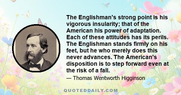 The Englishman's strong point is his vigorous insularity; that of the American his power of adaptation. Each of these attitudes has its perils. The Englishman stands firmly on his feet, but he who merely does this never