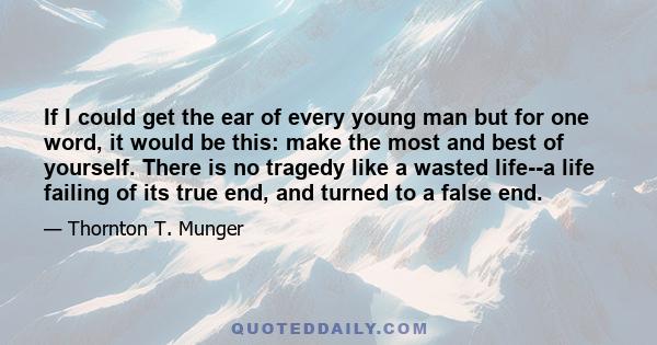 If I could get the ear of every young man but for one word, it would be this: make the most and best of yourself. There is no tragedy like a wasted life--a life failing of its true end, and turned to a false end.