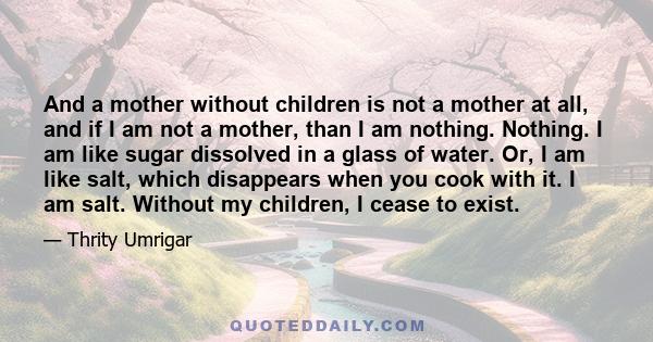 And a mother without children is not a mother at all, and if I am not a mother, than I am nothing. Nothing. I am like sugar dissolved in a glass of water. Or, I am like salt, which disappears when you cook with it. I am