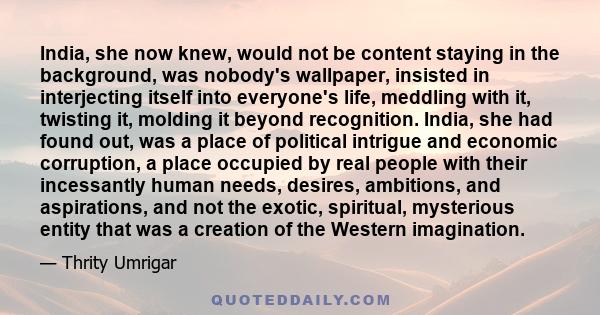 India, she now knew, would not be content staying in the background, was nobody's wallpaper, insisted in interjecting itself into everyone's life, meddling with it, twisting it, molding it beyond recognition. India, she