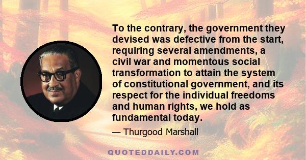 To the contrary, the government they devised was defective from the start, requiring several amendments, a civil war and momentous social transformation to attain the system of constitutional government, and its respect