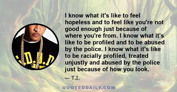 I know what it's like to feel hopeless and to feel like you're not good enough just because of where you're from. I know what it's like to be profiled and to be abused by the police. I know what it's like to be racially