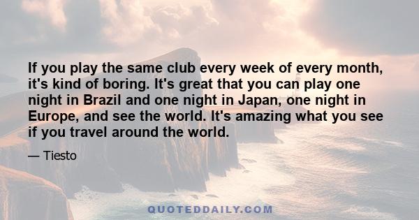 If you play the same club every week of every month, it's kind of boring. It's great that you can play one night in Brazil and one night in Japan, one night in Europe, and see the world. It's amazing what you see if you