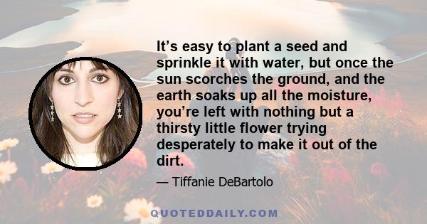 It’s easy to plant a seed and sprinkle it with water, but once the sun scorches the ground, and the earth soaks up all the moisture, you’re left with nothing but a thirsty little flower trying desperately to make it out