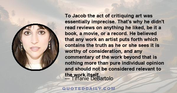 To Jacob the act of critiquing art was essentially imprecise. That's why he didn't read reviews on anything he liked, be it a book, a movie, or a record. He believed that any work an artist puts forth which contains the