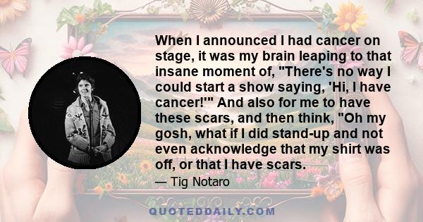 When I announced I had cancer on stage, it was my brain leaping to that insane moment of, There's no way I could start a show saying, 'Hi, I have cancer!' And also for me to have these scars, and then think, Oh my gosh,