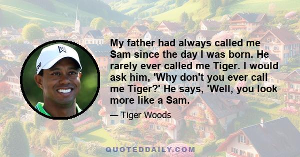 My father had always called me Sam since the day I was born. He rarely ever called me Tiger. I would ask him, 'Why don't you ever call me Tiger?' He says, 'Well, you look more like a Sam.