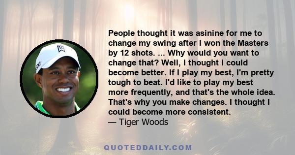 People thought it was asinine for me to change my swing after I won the Masters by 12 shots. ... Why would you want to change that? Well, I thought I could become better. If I play my best, I'm pretty tough to beat. I'd