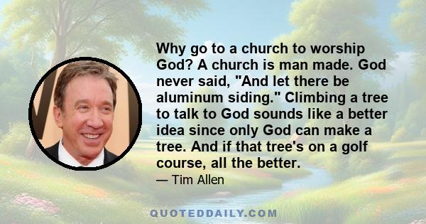 Why go to a church to worship God? A church is man made. God never said, And let there be aluminum siding. Climbing a tree to talk to God sounds like a better idea since only God can make a tree. And if that tree's on a