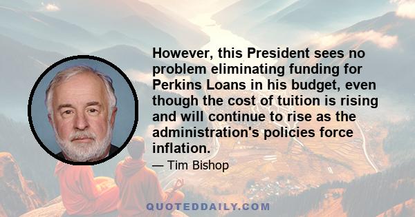 However, this President sees no problem eliminating funding for Perkins Loans in his budget, even though the cost of tuition is rising and will continue to rise as the administration's policies force inflation.