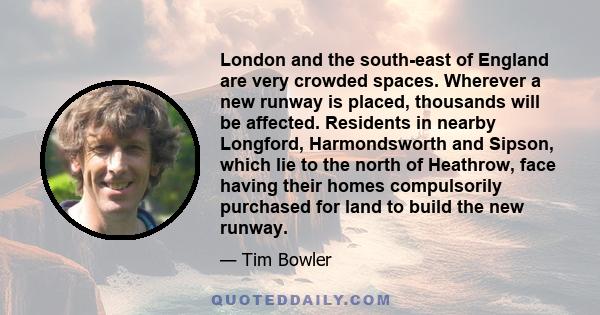 London and the south-east of England are very crowded spaces. Wherever a new runway is placed, thousands will be affected. Residents in nearby Longford, Harmondsworth and Sipson, which lie to the north of Heathrow, face