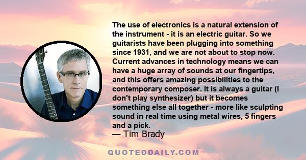 The use of electronics is a natural extension of the instrument - it is an electric guitar. So we guitarists have been plugging into something since 1931, and we are not about to stop now. Current advances in technology