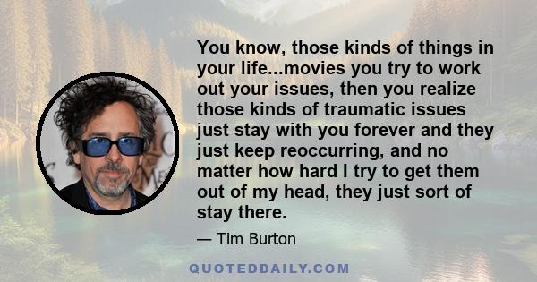 You know, those kinds of things in your life...movies you try to work out your issues, then you realize those kinds of traumatic issues just stay with you forever and they just keep reoccurring, and no matter how hard I