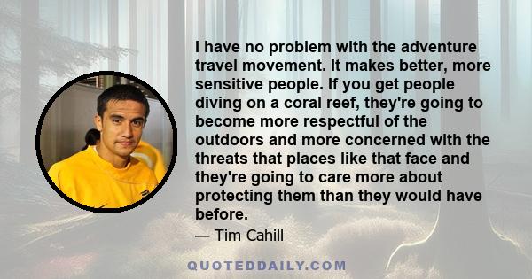 I have no problem with the adventure travel movement. It makes better, more sensitive people. If you get people diving on a coral reef, they're going to become more respectful of the outdoors and more concerned with the