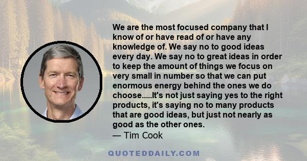 We are the most focused company that I know of or have read of or have any knowledge of. We say no to good ideas every day. We say no to great ideas in order to keep the amount of things we focus on very small in number