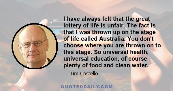 I have always felt that the great lottery of life is unfair. The fact is that I was thrown up on the stage of life called Australia. You don't choose where you are thrown on to this stage. So universal health, universal