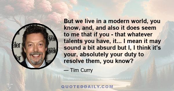 But we live in a modern world, you know, and, and also it does seem to me that if you - that whatever talents you have, it... I mean it may sound a bit absurd but I, I think it's your, absolutely your duty to resolve
