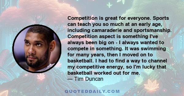 Competition is great for everyone. Sports can teach you so much at an early age, including camaraderie and sportsmanship. Competition aspect is something I've always been big on - I always wanted to compete in