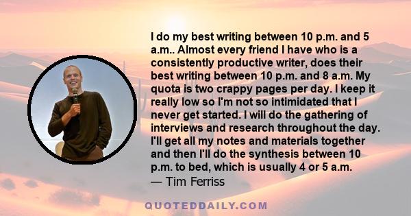 I do my best writing between 10 p.m. and 5 a.m.. Almost every friend I have who is a consistently productive writer, does their best writing between 10 p.m. and 8 a.m. My quota is two crappy pages per day. I keep it
