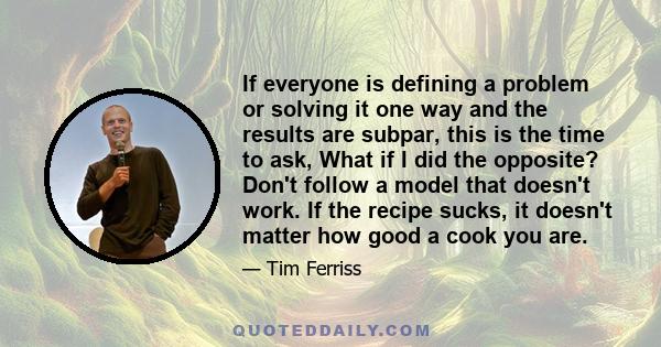 If everyone is defining a problem or solving it one way and the results are subpar, this is the time to ask, What if I did the opposite? Don't follow a model that doesn't work. If the recipe sucks, it doesn't matter how