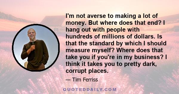I'm not averse to making a lot of money. But where does that end? I hang out with people with hundreds of millions of dollars. Is that the standard by which I should measure myself? Where does that take you if you're in
