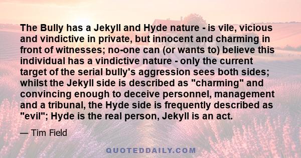 The Bully has a Jekyll and Hyde nature - is vile, vicious and vindictive in private, but innocent and charming in front of witnesses; no-one can (or wants to) believe this individual has a vindictive nature - only the