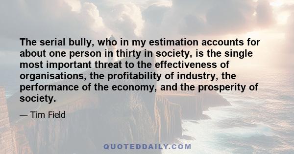 The serial bully, who in my estimation accounts for about one person in thirty in society, is the single most important threat to the effectiveness of organisations, the profitability of industry, the performance of the