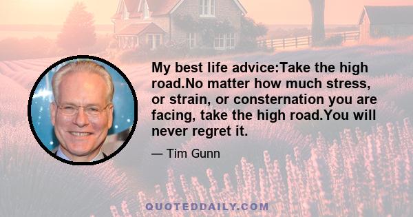 My best life advice:Take the high road.No matter how much stress, or strain, or consternation you are facing, take the high road.You will never regret it.