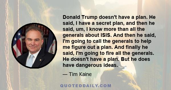 Donald Trump doesn't have a plan. He said, I have a secret plan, and then he said, um, I know more than all the generals about ISIS. And then he said, I'm going to call the generals to help me figure out a plan. And