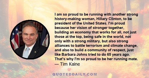 I am so proud to be running with another strong history-making woman, Hillary Clinton, to be president of the United States. I'm proud because her vision of stronger together, building an economy that works for all, not