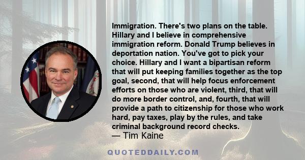 Immigration. There's two plans on the table. Hillary and I believe in comprehensive immigration reform. Donald Trump believes in deportation nation. You've got to pick your choice. Hillary and I want a bipartisan reform