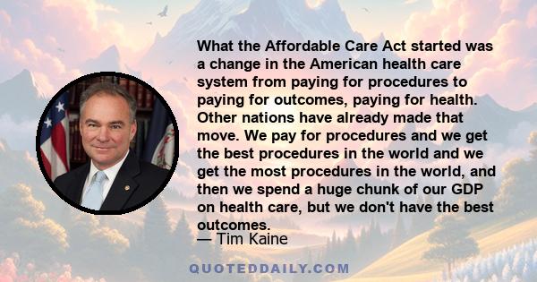 What the Affordable Care Act started was a change in the American health care system from paying for procedures to paying for outcomes, paying for health. Other nations have already made that move. We pay for procedures